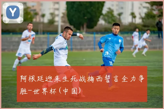 阿根廷迎来生死战梅西誓言全力争胜-世界杯(中国)