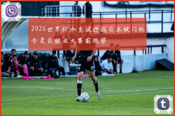 2026世界杯加克波迎战日本破门机会是否被放大赛前观察