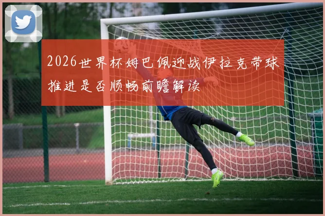 2026世界杯姆巴佩迎战伊拉克带球推进是否顺畅前瞻解读