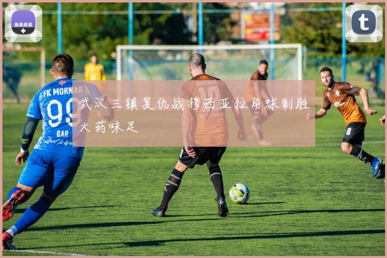 武汉三镇复仇战穆西亚拉角球制胜火药味足