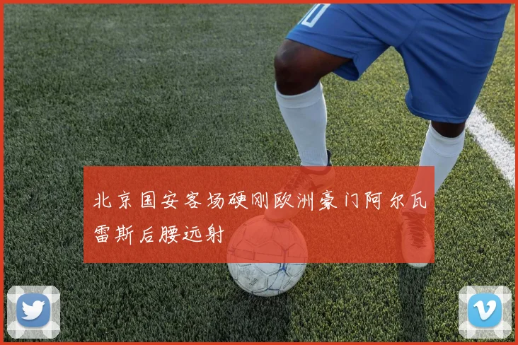 北京国安客场硬刚欧洲豪门阿尔瓦雷斯后腰远射