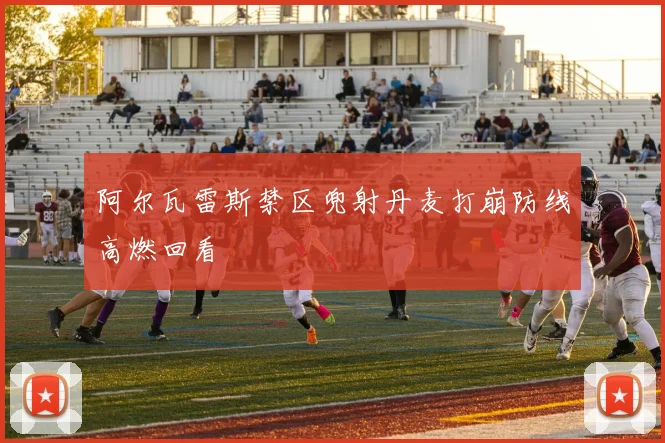 阿尔瓦雷斯禁区兜射丹麦打崩防线高燃回看