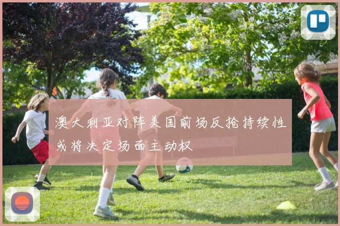 澳大利亚对阵美国前场反抢持续性或将决定场面主动权