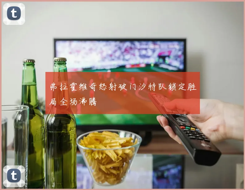 弗拉霍维奇怒射破门沙特队锁定胜局全场沸腾