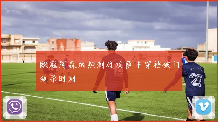 欧冠阿森纳热刺对攻萨卡穿裆破门绝杀时刻