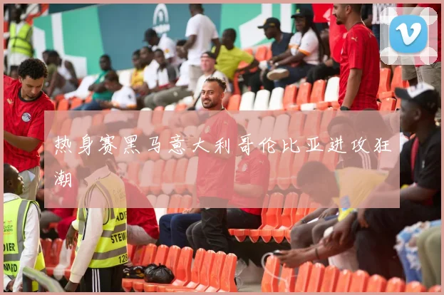 热身赛黑马意大利哥伦比亚进攻狂潮
