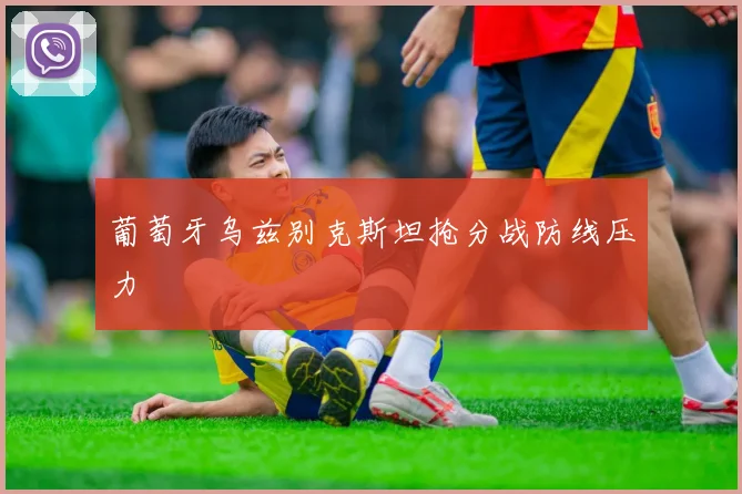 葡萄牙乌兹别克斯坦抢分战防线压力
