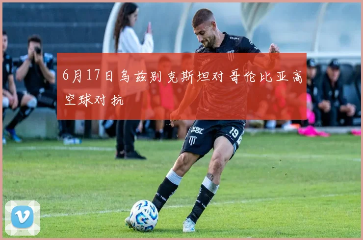 6月17日乌兹别克斯坦对哥伦比亚高空球对抗