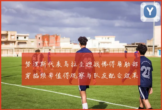 努涅斯代表乌拉圭迎战佛得角肋部穿插频率值得观察与队友配合效果