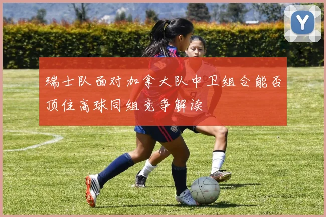 瑞士队面对加拿大队中卫组合能否顶住高球同组竞争解读