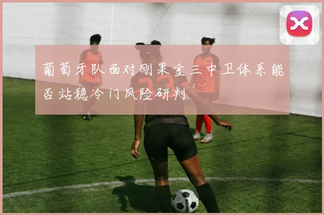 葡萄牙队面对刚果金三中卫体系能否站稳冷门风险研判
