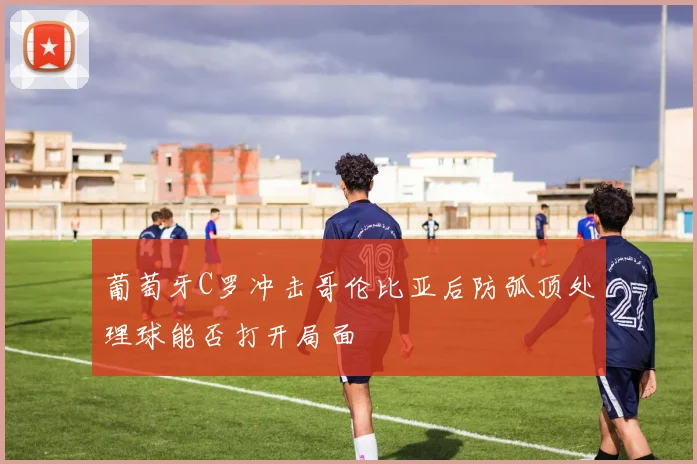 葡萄牙C罗冲击哥伦比亚后防弧顶处理球能否打开局面