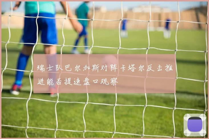 瑞士队巴尔加斯对阵卡塔尔反击推进能否提速盘口观察