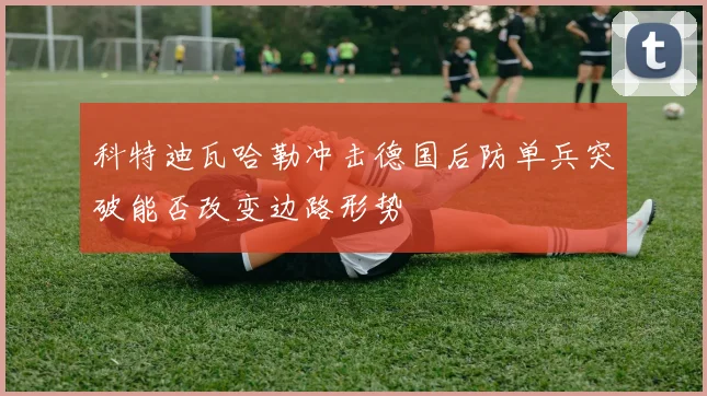科特迪瓦哈勒冲击德国后防单兵突破能否改变边路形势