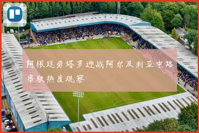阿根廷劳塔罗迎战阿尔及利亚中路串联热度观察