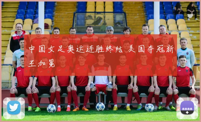 中国女足奥运连胜终结 美国夺冠新王加冕