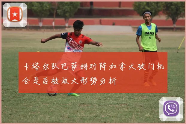卡塔尔队巴萨姆对阵加拿大破门机会是否被放大形势分析