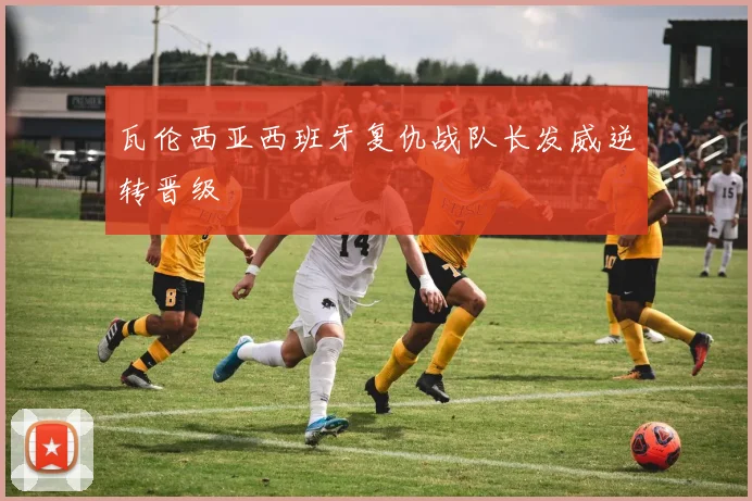 瓦伦西亚西班牙复仇战队长发威逆转晋级