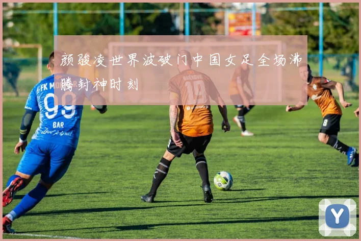 颜骏凌世界波破门中国女足全场沸腾封神时刻