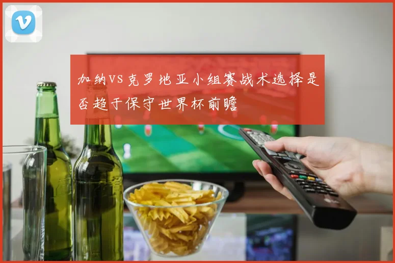 加纳vs克罗地亚小组赛战术选择是否趋于保守世界杯前瞻