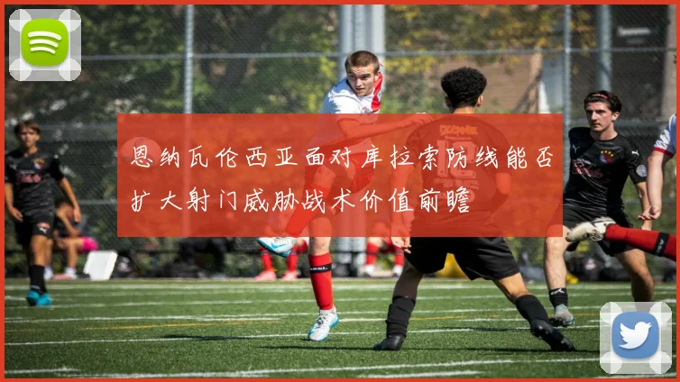 恩纳瓦伦西亚面对库拉索防线能否扩大射门威胁战术价值前瞻