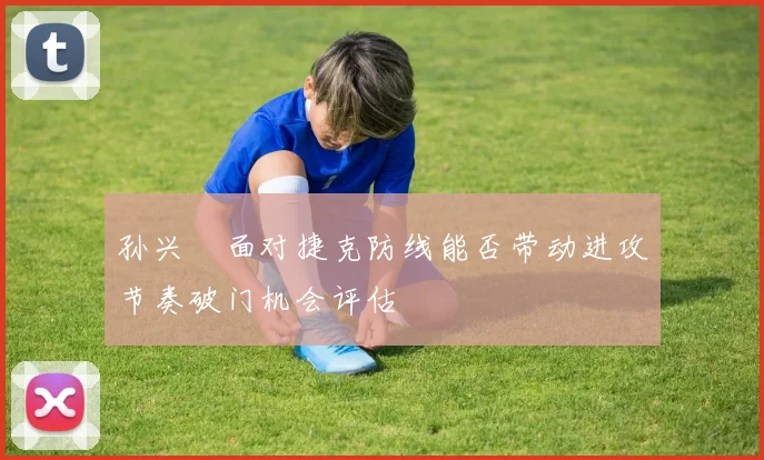 孙兴慜面对捷克防线能否带动进攻节奏破门机会评估