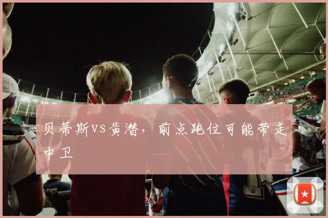 贝蒂斯vs黄潜，前点跑位可能带走中卫
