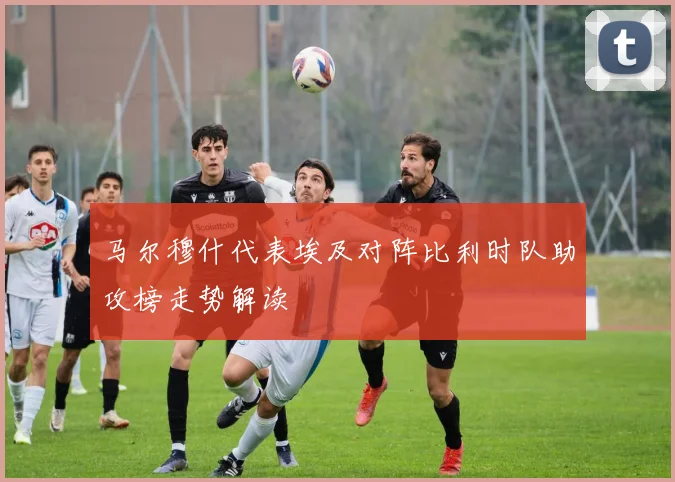 马尔穆什代表埃及对阵比利时队助攻榜走势解读
