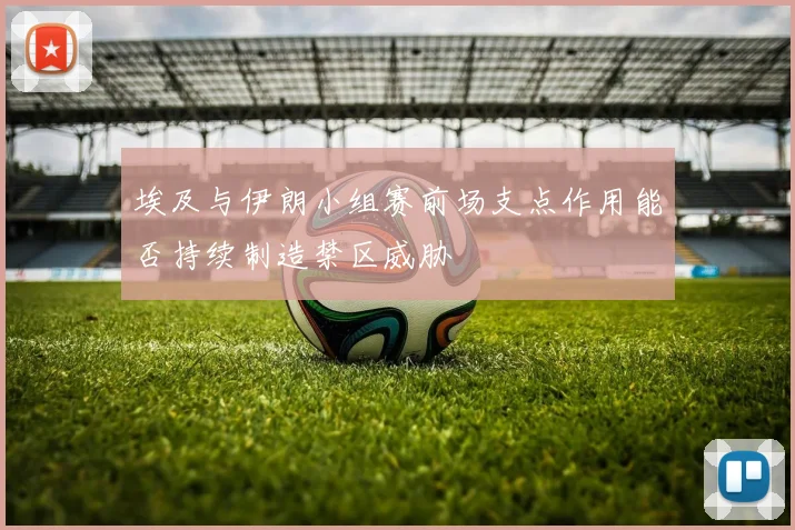埃及与伊朗小组赛前场支点作用能否持续制造禁区威胁