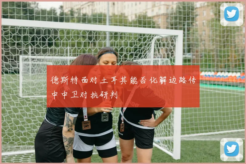 德斯特面对土耳其能否化解边路传中中卫对抗研判