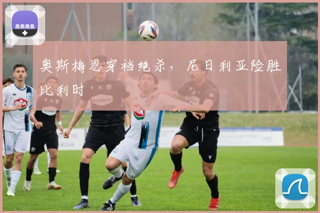 奥斯梅恩穿裆绝杀，尼日利亚险胜比利时