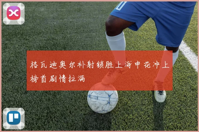格瓦迪奥尔补射锁胜上海申花冲上榜首剧情拉满