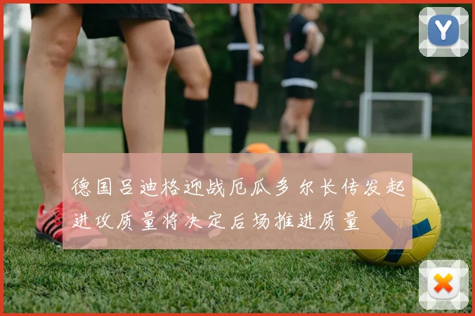 德国吕迪格迎战厄瓜多尔长传发起进攻质量将决定后场推进质量