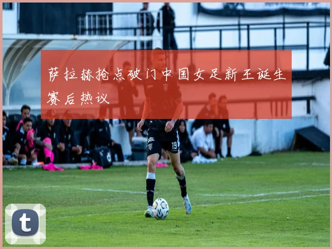 萨拉赫抢点破门中国女足新王诞生赛后热议