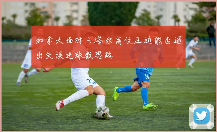 加拿大面对卡塔尔高位压迫能否逼出失误进球数思路