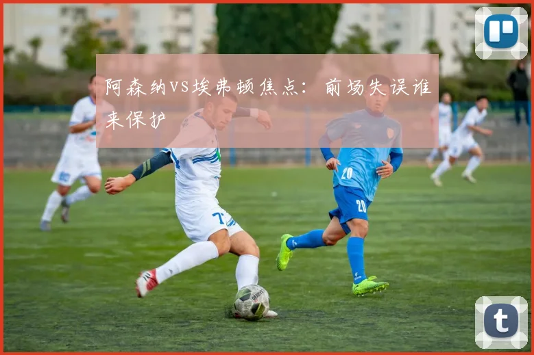 阿森纳vs埃弗顿焦点：前场失误谁来保护