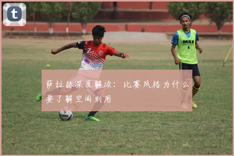 萨拉赫深度解读：比赛风格为什么要了解空间利用