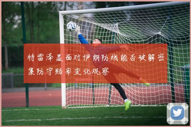 特雷泽盖面对伊朗防线能否破解密集防守赔率变化观察