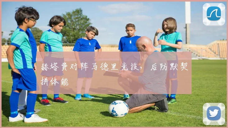 赫塔费对阵马德里竞技，后防默契拼体能