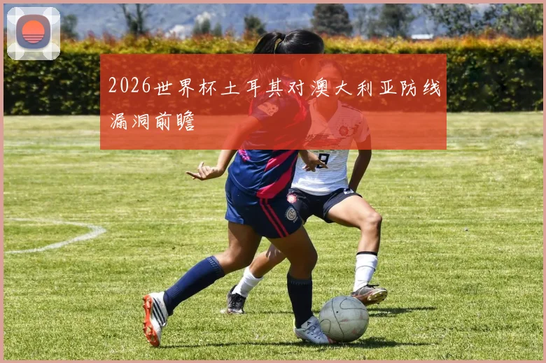 2026世界杯土耳其对澳大利亚防线漏洞前瞻
