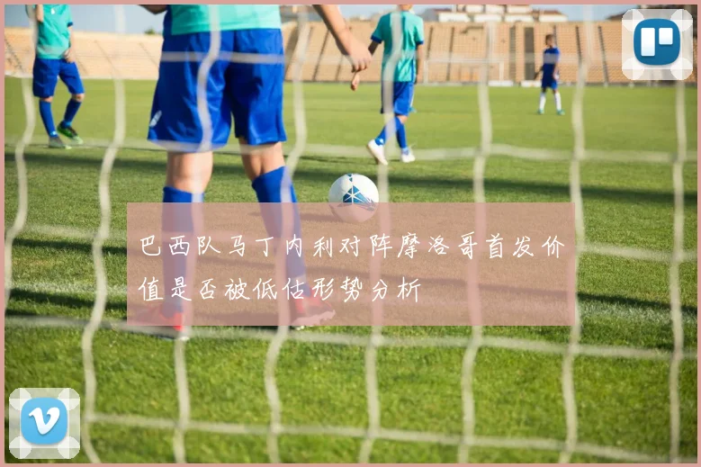 巴西队马丁内利对阵摩洛哥首发价值是否被低估形势分析